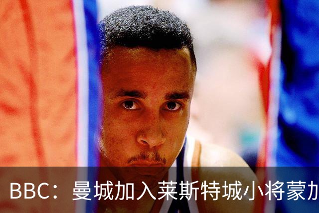 BBC：曼城加入莱斯特城小将蒙加争夺战，阿森纳目前进展最快